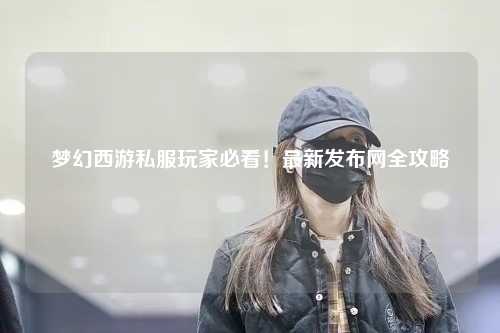 夢幻西游私服玩家必看！最新發(fā)布網(wǎng)全攻略