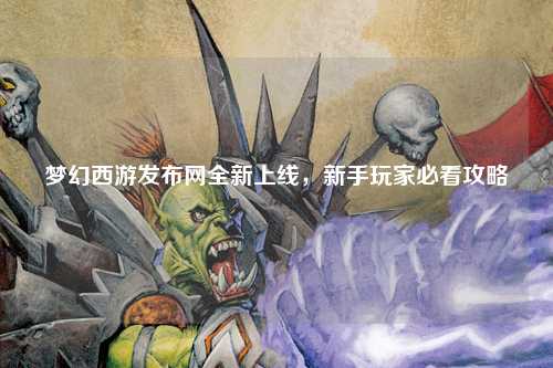 夢(mèng)幻西游發(fā)布網(wǎng)全新上線，新手玩家必看攻略